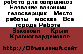 работа для сварщиков › Название вакансии ­ газосварщик › Место работы ­ москва - Все города Работа » Вакансии   . Крым,Красногвардейское